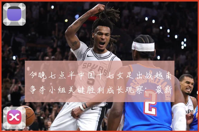 今晚七点半中国十七女足出战越南争夺小组关键胜利成长观察：最新赛事动态与深度分析