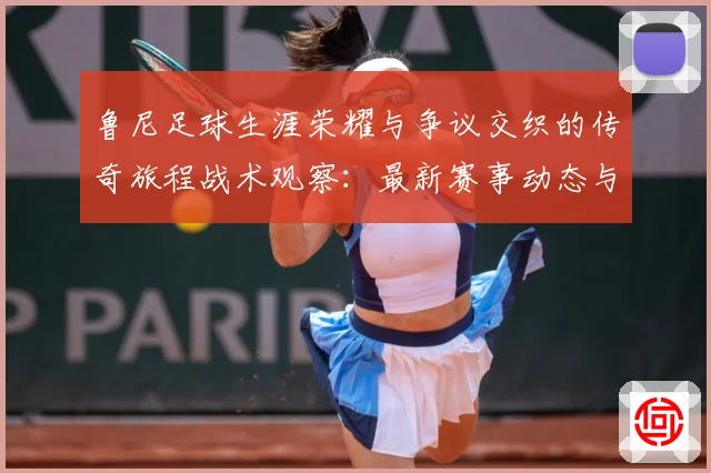 鲁尼足球生涯荣耀与争议交织的传奇旅程战术观察：最新赛事动态与深度分析