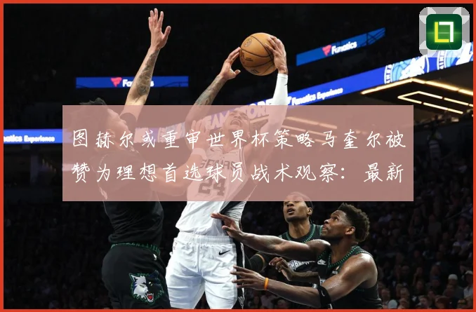 图赫尔或重审世界杯策略马奎尔被赞为理想首选球员战术观察：最新赛事动态与深度分析