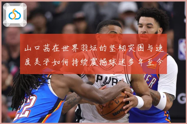山口茜在世界羽坛的坚韧突围与速度美学如何持续震撼球迷多年至今：最新赛事动态与深度分析