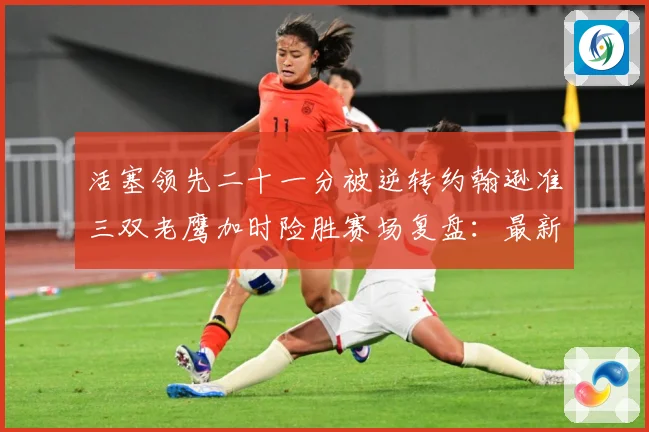 活塞领先二十一分被逆转约翰逊准三双老鹰加时险胜赛场复盘：最新赛事动态与深度分析