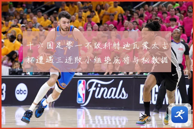 十六国足零一不敌科特迪瓦蒙太古杯遭遇三连败小组垫底将与秘数据研判：最新赛事动态与深度分析