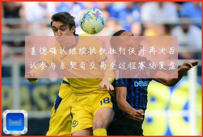 基德确认继续执教独行侠并再次否认参与东契奇交易全过程赛场复盘：最新赛事动态与深度分析