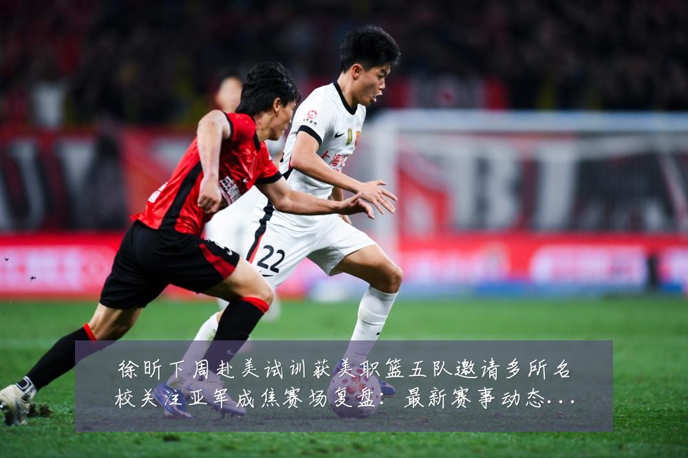 徐昕下周赴美试训获美职篮五队邀请多所名校关注亚军成焦赛场复盘：最新赛事动态与深度分析