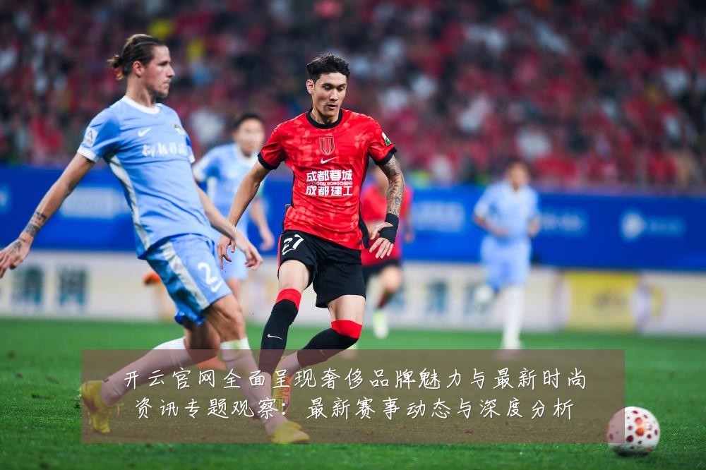 开云官网全面呈现奢侈品牌魅力与最新时尚资讯专题观察:最新赛事动态与深度分析