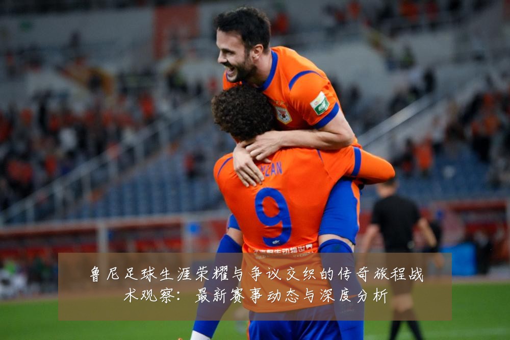 鲁尼足球生涯荣耀与争议交织的传奇旅程战术观察：最新赛事动态与深度分析