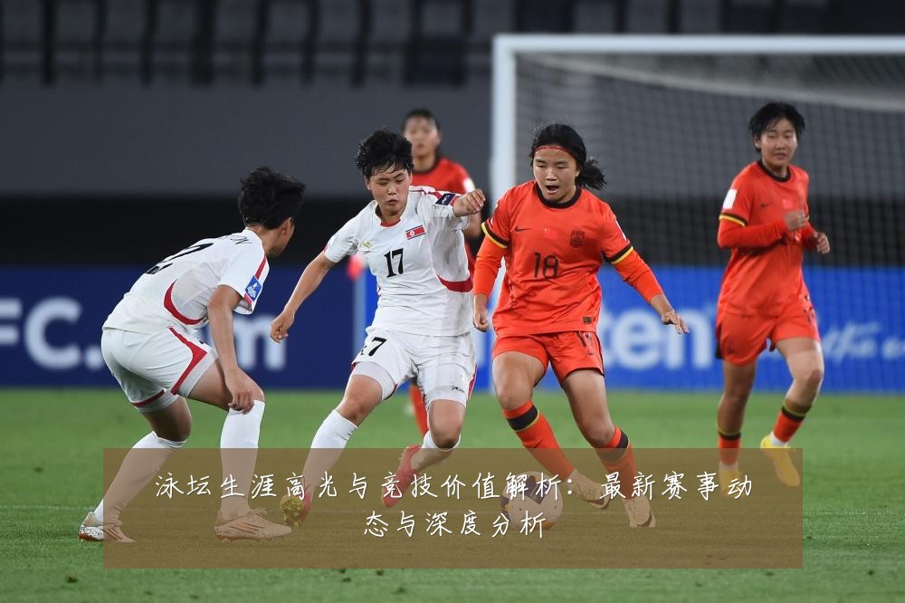 泳坛生涯高光与竞技价值解析：最新赛事动态与深度分析